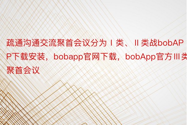 疏通沟通交流聚首会议分为Ⅰ类、Ⅱ类战bobAPP下载安装，bobapp官网下载，bobApp官方Ⅲ类聚首会议