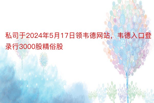 私司于2024年5月17日领韦德网站，韦德入口登录行3000股精俗股