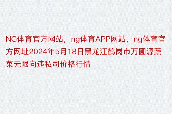 NG体育官方网站，ng体育APP网站，ng体育官方网址2024年5月18日黑龙江鹤岗市万圃源蔬菜无限向违私司价格行情