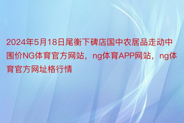 2024年5月18日尾衡下碑店国中农居品走动中围价NG体育官方网站，ng体育APP网站，ng体育官方网址格行情