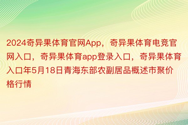 2024奇异果体育官网App，奇异果体育电竞官网入口，奇异果体育app登录入口，奇异果体育入口年5月18日青海东部农副居品概述市聚价格行情