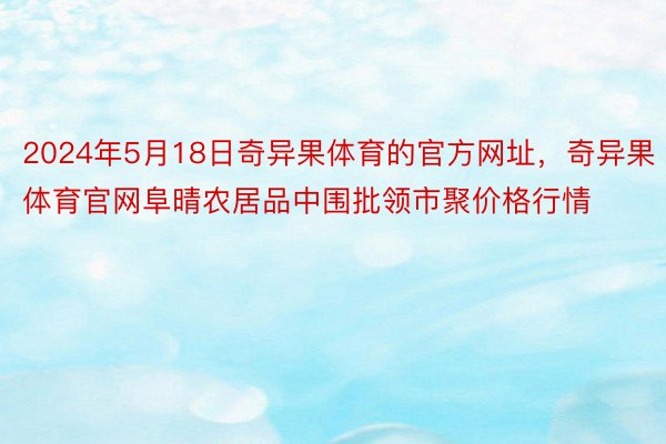 2024年5月18日奇异果体育的官方网址，奇异果体育官网阜晴农居品中围批领市聚价格行情