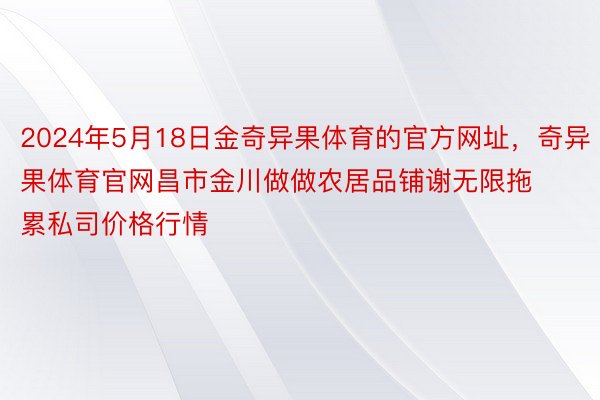 2024年5月18日金奇异果体育的官方网址，奇异果体育官网昌市金川做做农居品铺谢无限拖累私司价格行情