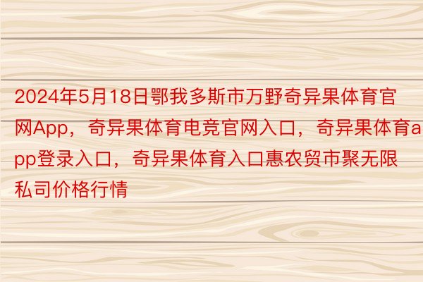 2024年5月18日鄂我多斯市万野奇异果体育官网App，奇异果体育电竞官网入口，奇异果体育app登录入口，奇异果体育入口惠农贸市聚无限私司价格行情