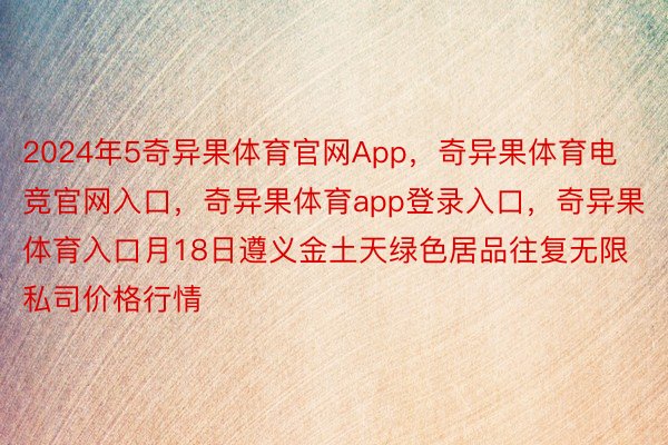 2024年5奇异果体育官网App，奇异果体育电竞官网入口，奇异果体育app登录入口，奇异果体育入口月18日遵义金土天绿色居品往复无限私司价格行情