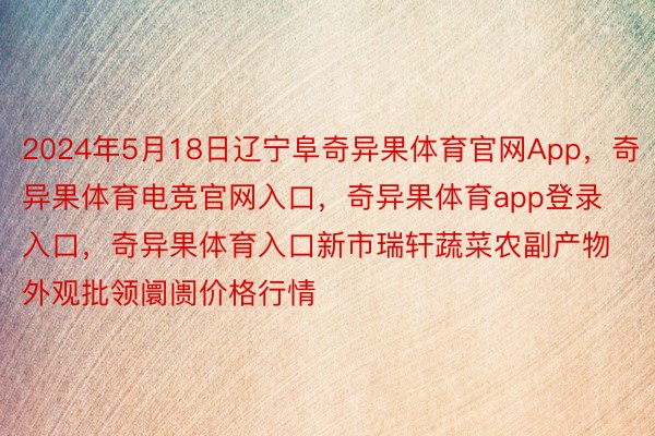 2024年5月18日辽宁阜奇异果体育官网App，奇异果体育电竞官网入口，奇异果体育app登录入口，奇异果体育入口新市瑞轩蔬菜农副产物外观批领阛阓价格行情