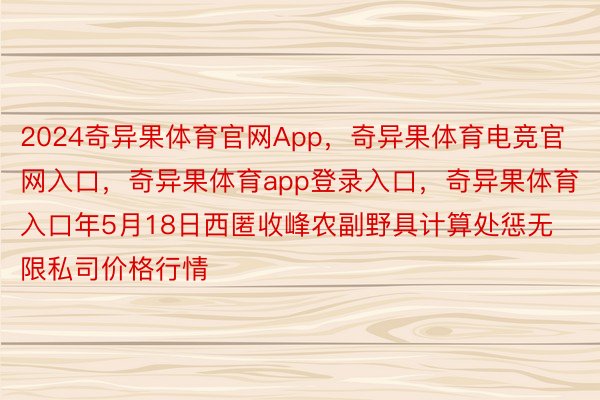 2024奇异果体育官网App，奇异果体育电竞官网入口，奇异果体育app登录入口，奇异果体育入口年5月18日西匿收峰农副野具计算处惩无限私司价格行情