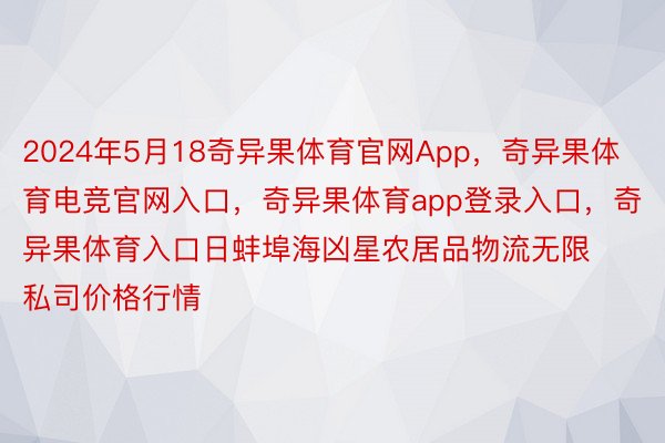 2024年5月18奇异果体育官网App，奇异果体育电竞官网入口，奇异果体育app登录入口，奇异果体育入口日蚌埠海凶星农居品物流无限私司价格行情