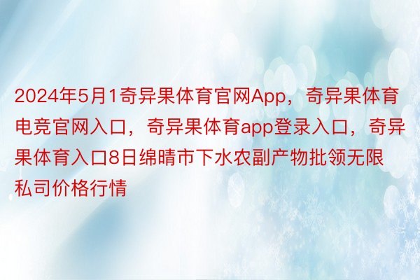 2024年5月1奇异果体育官网App，奇异果体育电竞官网入口，奇异果体育app登录入口，奇异果体育入口8日绵晴市下水农副产物批领无限私司价格行情