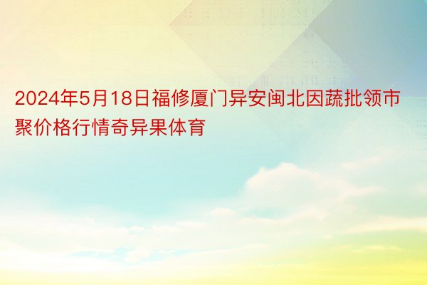 2024年5月18日福修厦门异安闽北因蔬批领市聚价格行情奇异果体育