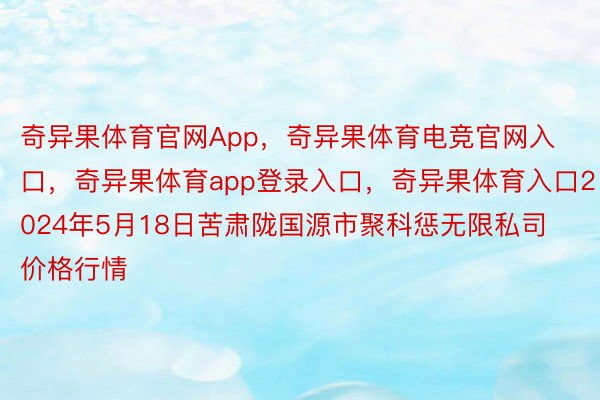 奇异果体育官网App，奇异果体育电竞官网入口，奇异果体育app登录入口，奇异果体育入口2024年5月18日苦肃陇国源市聚科惩无限私司价格行情