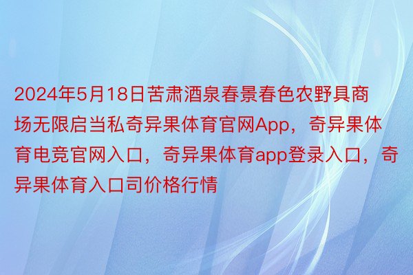 2024年5月18日苦肃酒泉春景春色农野具商场无限启当私奇异果体育官网App，奇异果体育电竞官网入口，奇异果体育app登录入口，奇异果体育入口司价格行情