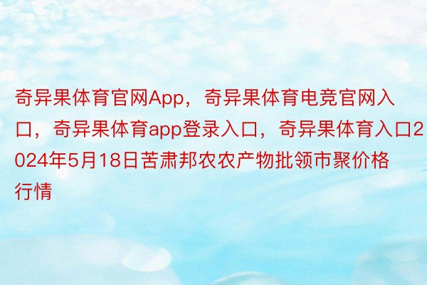 奇异果体育官网App，奇异果体育电竞官网入口，奇异果体育app登录入口，奇异果体育入口2024年5月18日苦肃邦农农产物批领市聚价格行情