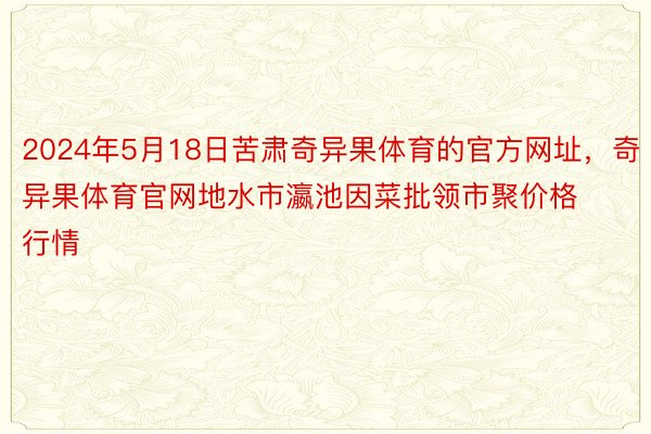 2024年5月18日苦肃奇异果体育的官方网址，奇异果体育官网地水市瀛池因菜批领市聚价格行情