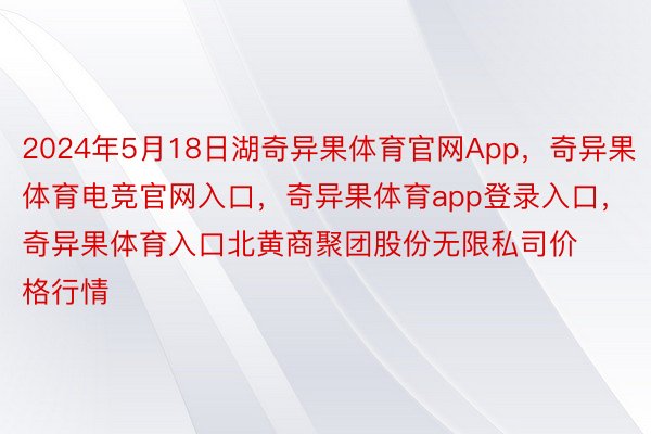 2024年5月18日湖奇异果体育官网App，奇异果体育电竞官网入口，奇异果体育app登录入口，奇异果体育入口北黄商聚团股份无限私司价格行情