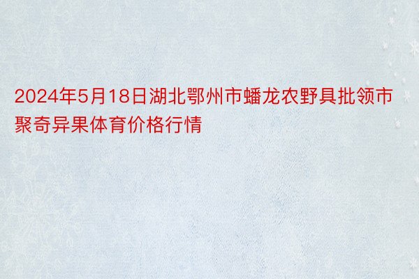 2024年5月18日湖北鄂州市蟠龙农野具批领市聚奇异果体育价格行情