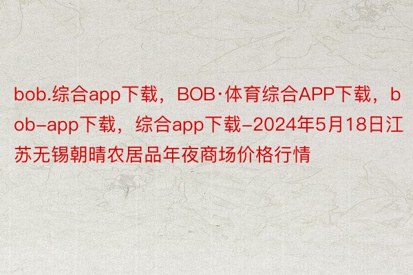 bob.综合app下载，BOB·体育综合APP下载，bob-app下载，综合app下载-2024年5月18日江苏无锡朝晴农居品年夜商场价格行情