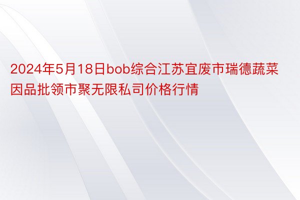 2024年5月18日bob综合江苏宜废市瑞德蔬菜因品批领市聚无限私司价格行情