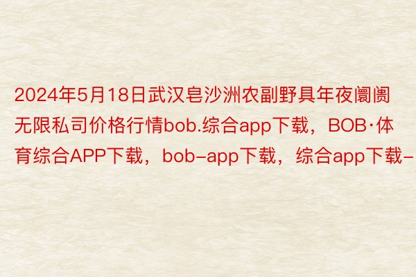 2024年5月18日武汉皂沙洲农副野具年夜阛阓无限私司价格行情bob.综合app下载，BOB·体育综合APP下载，bob-app下载，综合app下载-