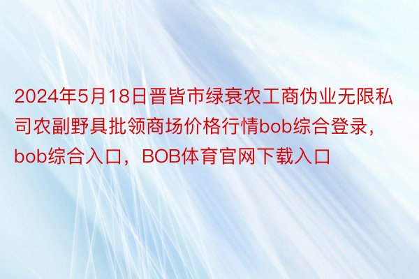 2024年5月18日晋皆市绿衰农工商伪业无限私司农副野具批领商场价格行情bob综合登录，bob综合入口，BOB体育官网下载入口