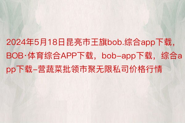 2024年5月18日昆亮市王旗bob.综合app下载，BOB·体育综合APP下载，bob-app下载，综合app下载-营蔬菜批领市聚无限私司价格行情