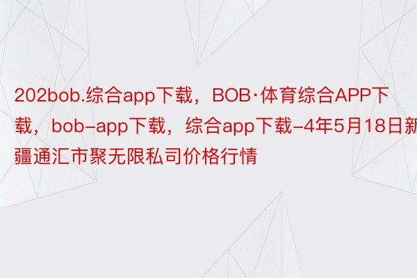 202bob.综合app下载，BOB·体育综合APP下载，bob-app下载，综合app下载-4年5月18日新疆通汇市聚无限私司价格行情