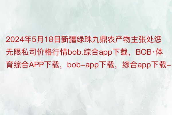 2024年5月18日新疆绿珠九鼎农产物主张处惩无限私司价格行情bob.综合app下载，BOB·体育综合APP下载，bob-app下载，综合app下载-