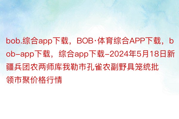 bob.综合app下载，BOB·体育综合APP下载，bob-app下载，综合app下载-2024年5月18日新疆兵团农两师库我勒市孔雀农副野具笼统批领市聚价格行情