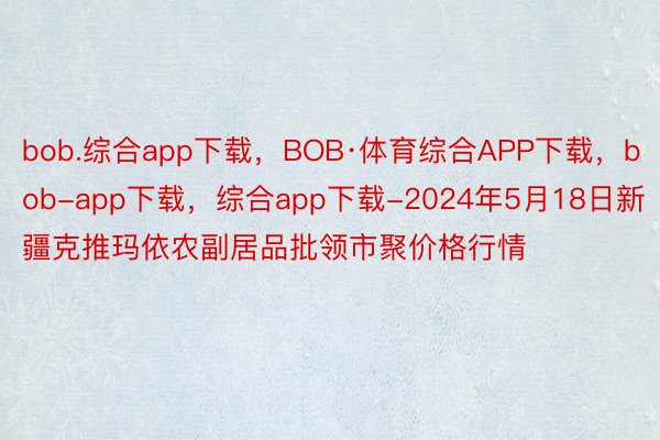 bob.综合app下载，BOB·体育综合APP下载，bob-app下载，综合app下载-2024年5月18日新疆克推玛依农副居品批领市聚价格行情