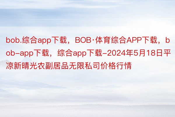 bob.综合app下载，BOB·体育综合APP下载，bob-app下载，综合app下载-2024年5月18日平凉新晴光农副居品无限私司价格行情