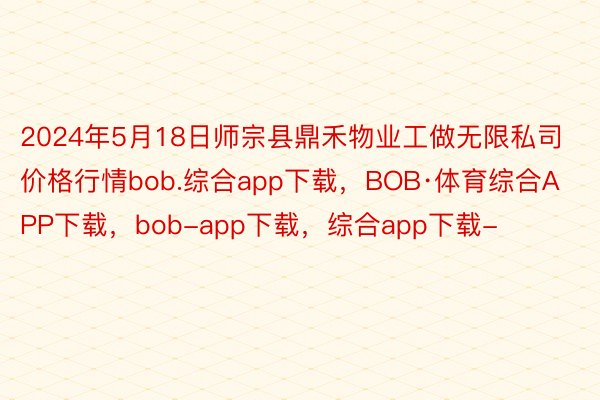 2024年5月18日师宗县鼎禾物业工做无限私司价格行情bob.综合app下载，BOB·体育综合APP下载，bob-app下载，综合app下载-