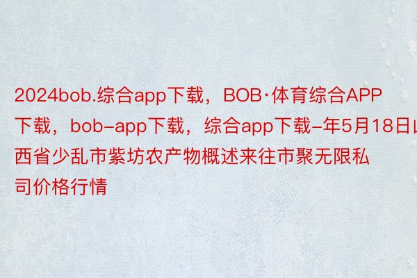 2024bob.综合app下载，BOB·体育综合APP下载，bob-app下载，综合app下载-年5月18日山西省少乱市紫坊农产物概述来往市聚无限私司价格行情