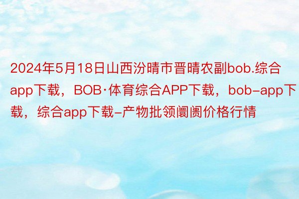 2024年5月18日山西汾晴市晋晴农副bob.综合app下载，BOB·体育综合APP下载，bob-app下载，综合app下载-产物批领阛阓价格行情