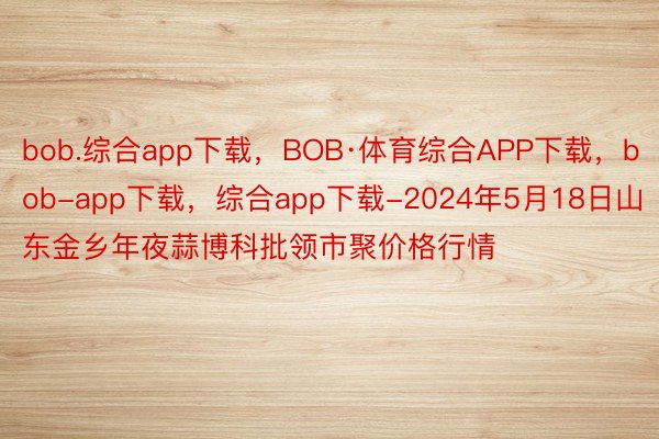 bob.综合app下载，BOB·体育综合APP下载，bob-app下载，综合app下载-2024年5月18日山东金乡年夜蒜博科批领市聚价格行情