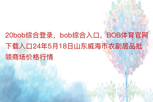 20bob综合登录，bob综合入口，BOB体育官网下载入口24年5月18日山东威海市农副居品批领商场价格行情