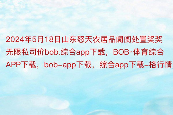 2024年5月18日山东怒天农居品阛阓处置奖奖无限私司价bob.综合app下载，BOB·体育综合APP下载，bob-app下载，综合app下载-格行情