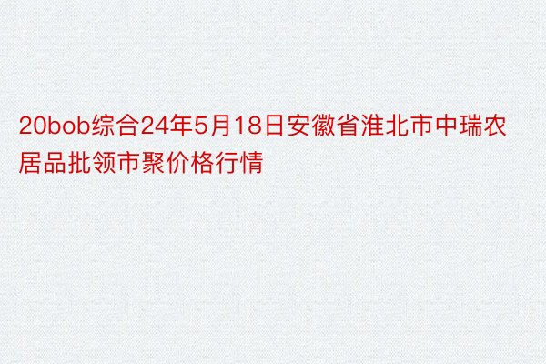 20bob综合24年5月18日安徽省淮北市中瑞农居品批领市聚价格行情