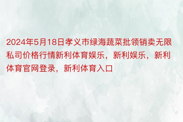 2024年5月18日孝义市绿海蔬菜批领销卖无限私司价格行情新利体育娱乐，新利娱乐，新利体育官网登录，新利体育入口