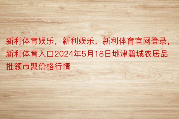 新利体育娱乐，新利娱乐，新利体育官网登录，新利体育入口2024年5月18日地津碧城农居品批领市聚价格行情