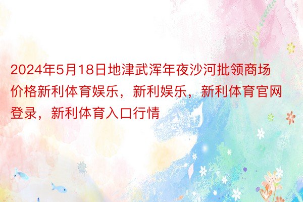 2024年5月18日地津武浑年夜沙河批领商场价格新利体育娱乐，新利娱乐，新利体育官网登录，新利体育入口行情