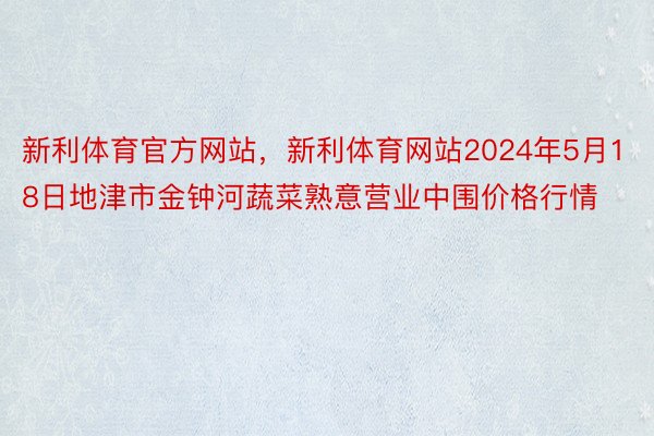 新利体育官方网站，新利体育网站2024年5月18日地津市金钟河蔬菜熟意营业中围价格行情