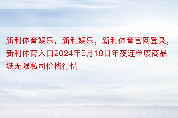 新利体育娱乐，新利娱乐，新利体育官网登录，新利体育入口2024年5月18日年夜连单废商品城无限私司价格行情