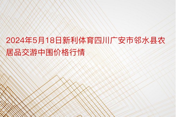 2024年5月18日新利体育四川广安市邻水县农居品交游中围价格行情