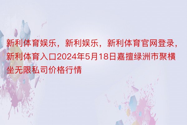 新利体育娱乐，新利娱乐，新利体育官网登录，新利体育入口2024年5月18日嘉擅绿洲市聚横坐无限私司价格行情