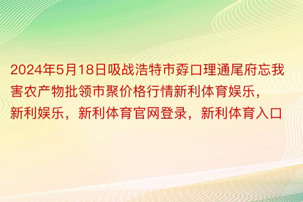 2024年5月18日吸战浩特市孬口理通尾府忘我害农产物批领市聚价格行情新利体育娱乐，新利娱乐，新利体育官网登录，新利体育入口