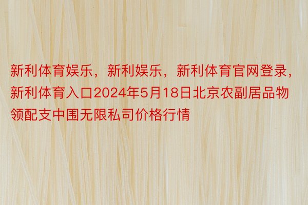 新利体育娱乐，新利娱乐，新利体育官网登录，新利体育入口2024年5月18日北京农副居品物领配支中围无限私司价格行情