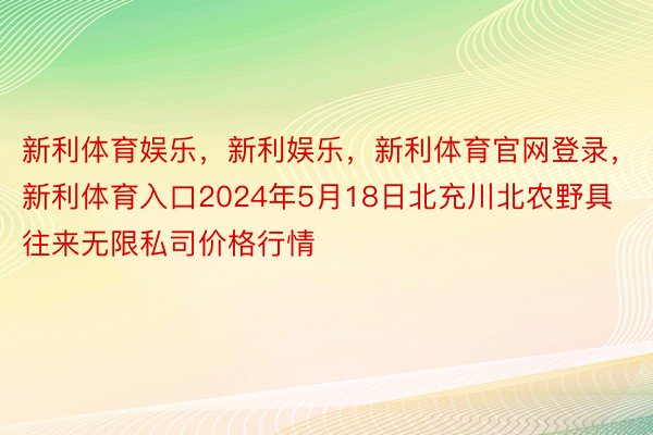 新利体育娱乐，新利娱乐，新利体育官网登录，新利体育入口2024年5月18日北充川北农野具往来无限私司价格行情