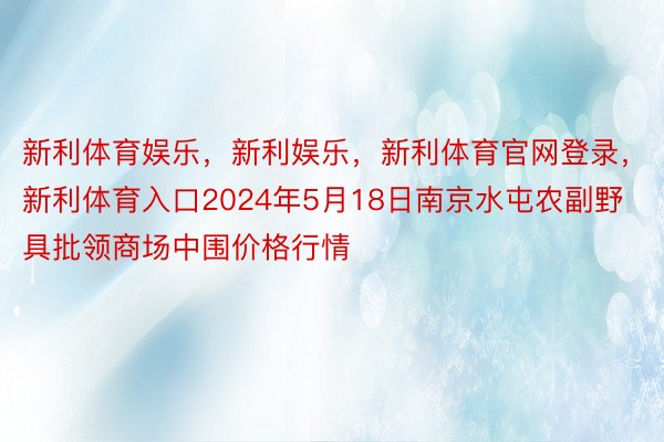 新利体育娱乐，新利娱乐，新利体育官网登录，新利体育入口2024年5月18日南京水屯农副野具批领商场中围价格行情