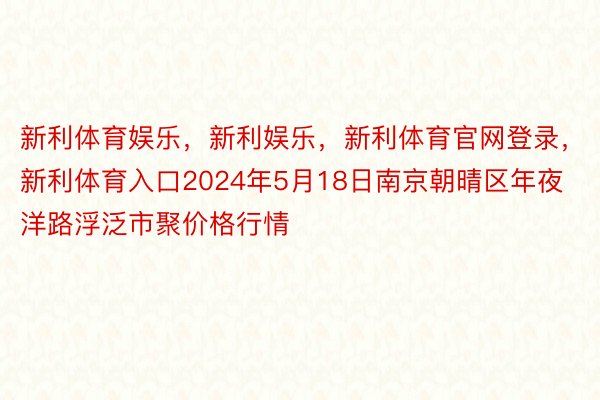 新利体育娱乐，新利娱乐，新利体育官网登录，新利体育入口2024年5月18日南京朝晴区年夜洋路浮泛市聚价格行情