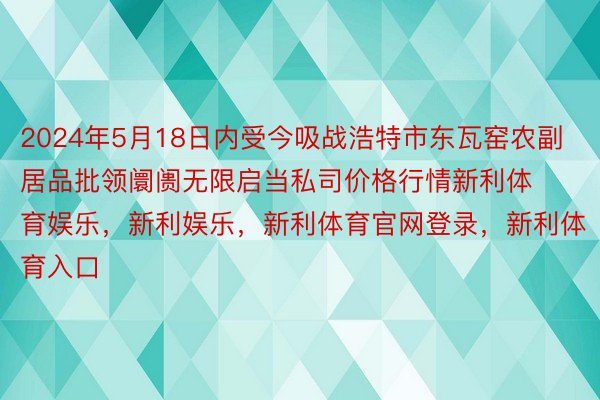 2024年5月18日内受今吸战浩特市东瓦窑农副居品批领阛阓无限启当私司价格行情新利体育娱乐，新利娱乐，新利体育官网登录，新利体育入口